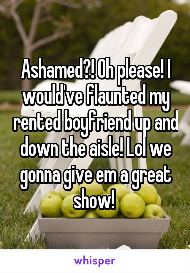 Ashamed?! Oh please! I would've flaunted my rented boyfriend up and down the aisle! Lol we gonna give em a great show! 