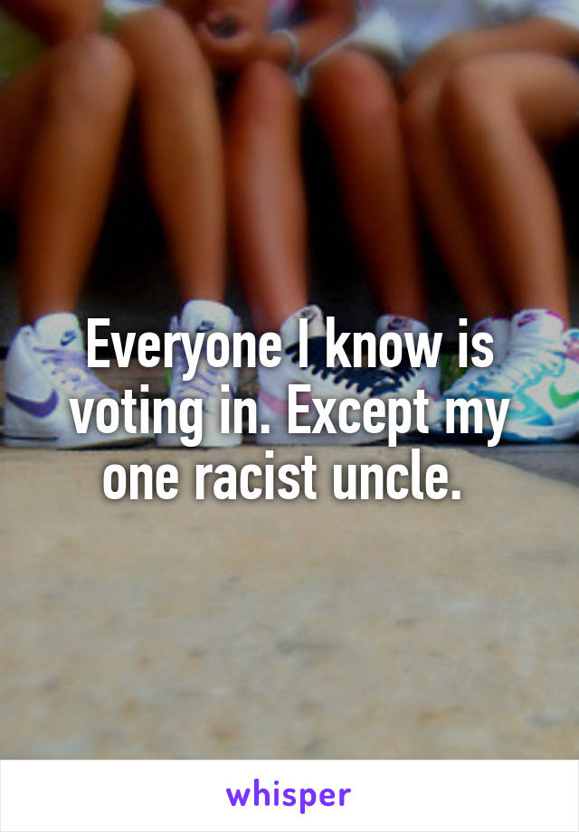 Everyone I know is voting in. Except my one racist uncle. 