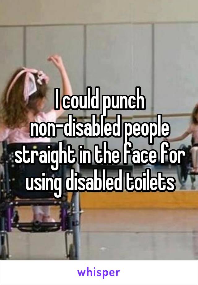I could punch non-disabled people straight in the face for using disabled toilets