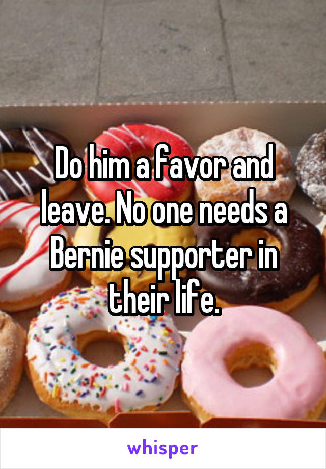 Do him a favor and leave. No one needs a Bernie supporter in their life.