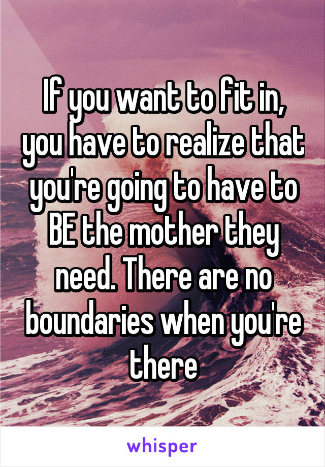 If you want to fit in, you have to realize that you're going to have to BE the mother they need. There are no boundaries when you're there