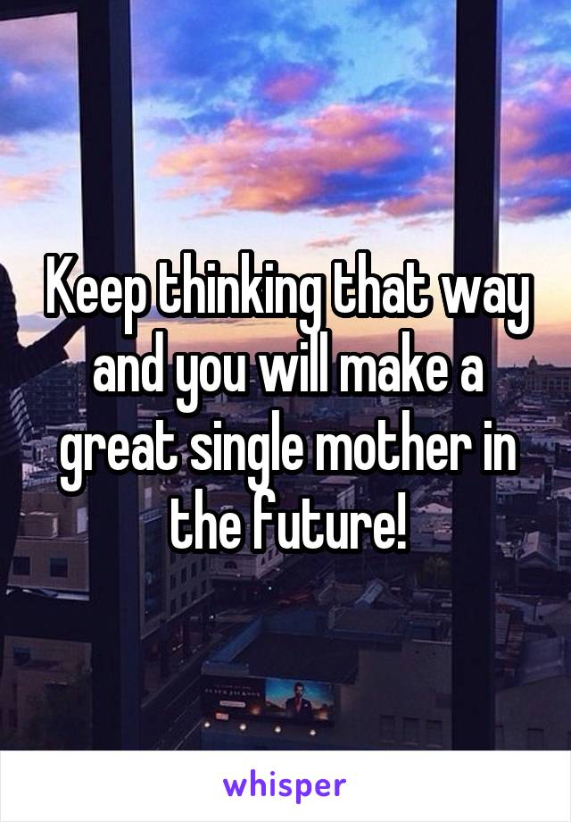 Keep thinking that way and you will make a great single mother in the future!