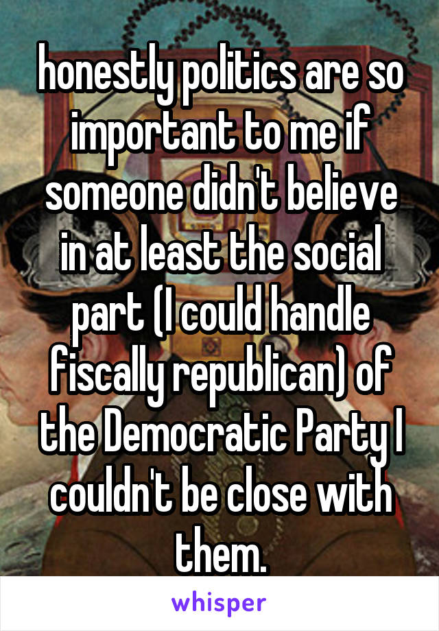 honestly politics are so important to me if someone didn't believe in at least the social part (I could handle fiscally republican) of the Democratic Party I couldn't be close with them.