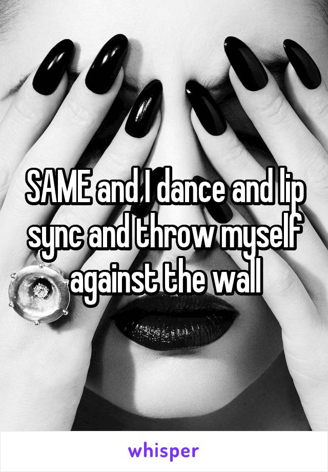 SAME and I dance and lip sync and throw myself against the wall