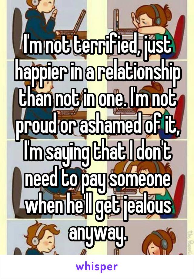 I'm not terrified, just happier in a relationship than not in one. I'm not proud or ashamed of it, I'm saying that I don't need to pay someone when he'll get jealous anyway.