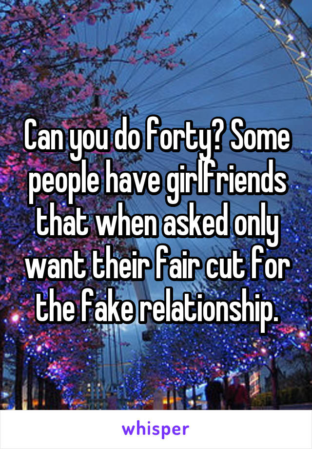 Can you do forty? Some people have girlfriends that when asked only want their fair cut for the fake relationship.