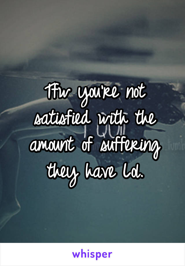Tfw you're not satisfied with the amount of suffering they have Lol.
