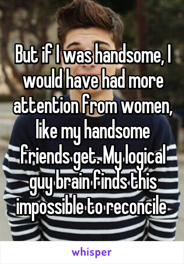 But if I was handsome, I would have had more attention from women, like my handsome friends get. My logical guy brain finds this impossible to reconcile 