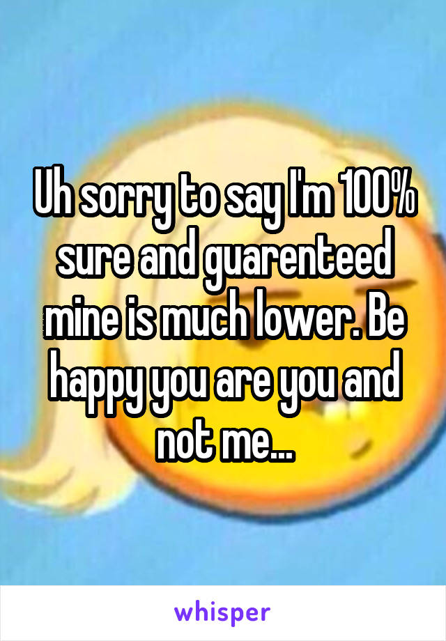 Uh sorry to say I'm 100% sure and guarenteed mine is much lower. Be happy you are you and not me...