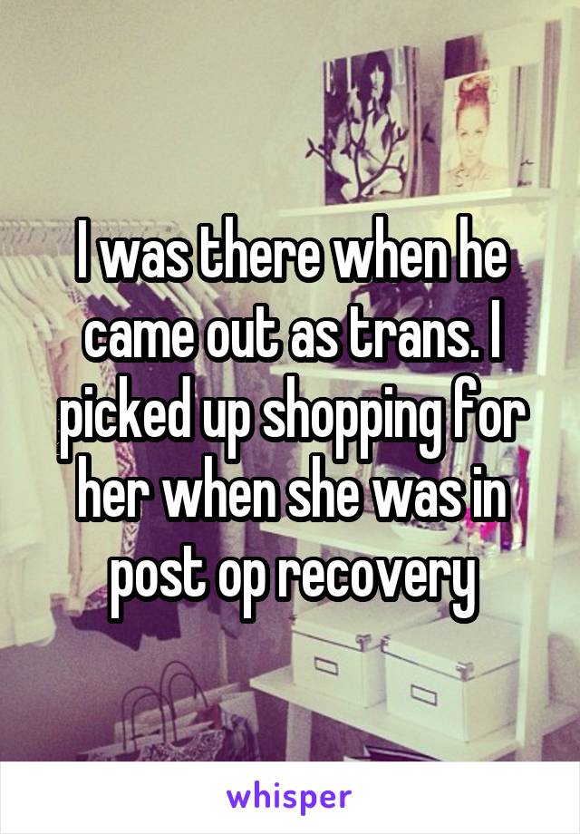 I was there when he came out as trans. I picked up shopping for her when she was in post op recovery
