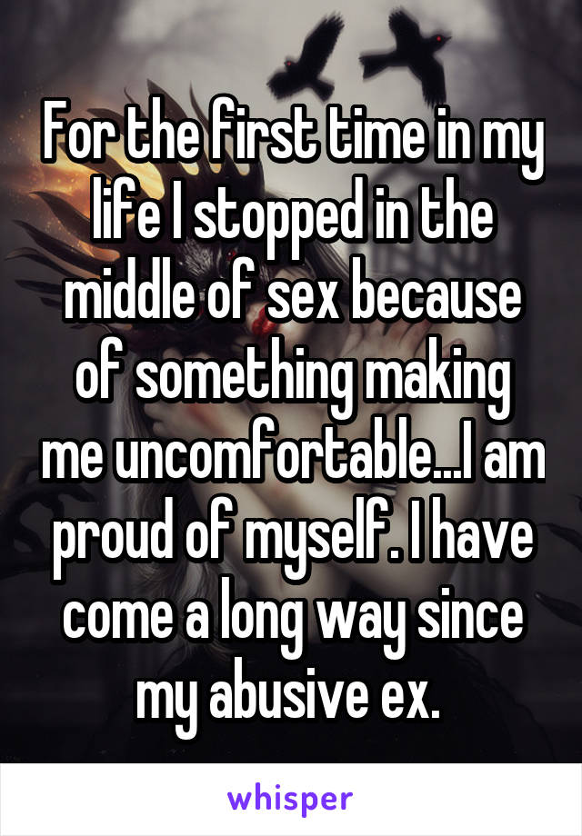 For the first time in my life I stopped in the middle of sex because of something making me uncomfortable...I am proud of myself. I have come a long way since my abusive ex. 