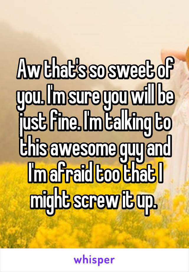 Aw that's so sweet of you. I'm sure you will be just fine. I'm talking to this awesome guy and I'm afraid too that I might screw it up. 