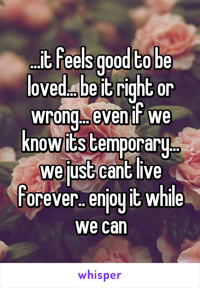 ...it feels good to be loved... be it right or wrong... even if we know its temporary... we just cant live forever.. enjoy it while we can