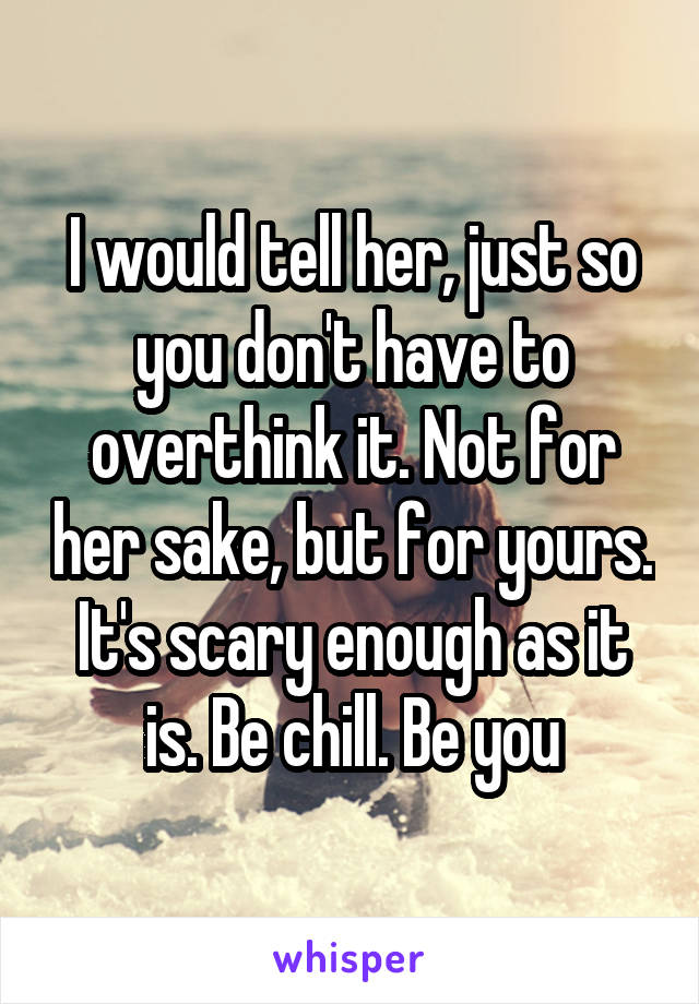 I would tell her, just so you don't have to overthink it. Not for her sake, but for yours. It's scary enough as it is. Be chill. Be you