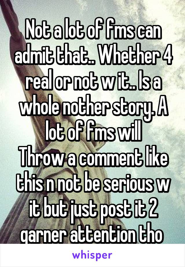 Not a lot of fms can admit that.. Whether 4 real or not w it.. Is a whole nother story. A lot of fms will
Throw a comment like this n not be serious w it but just post it 2 garner attention tho 