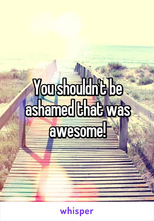 You shouldn't be ashamed that was awesome!