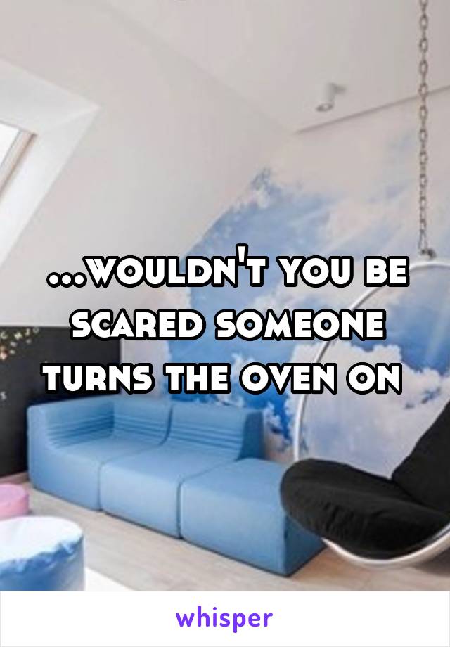 ...wouldn't you be scared someone turns the oven on 