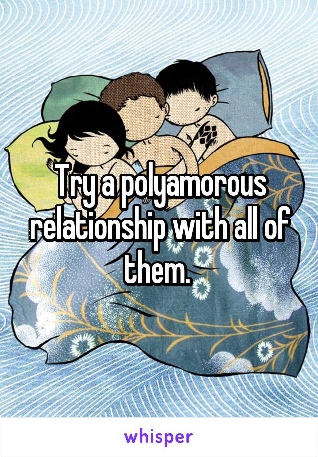 Try a polyamorous relationship with all of them. 