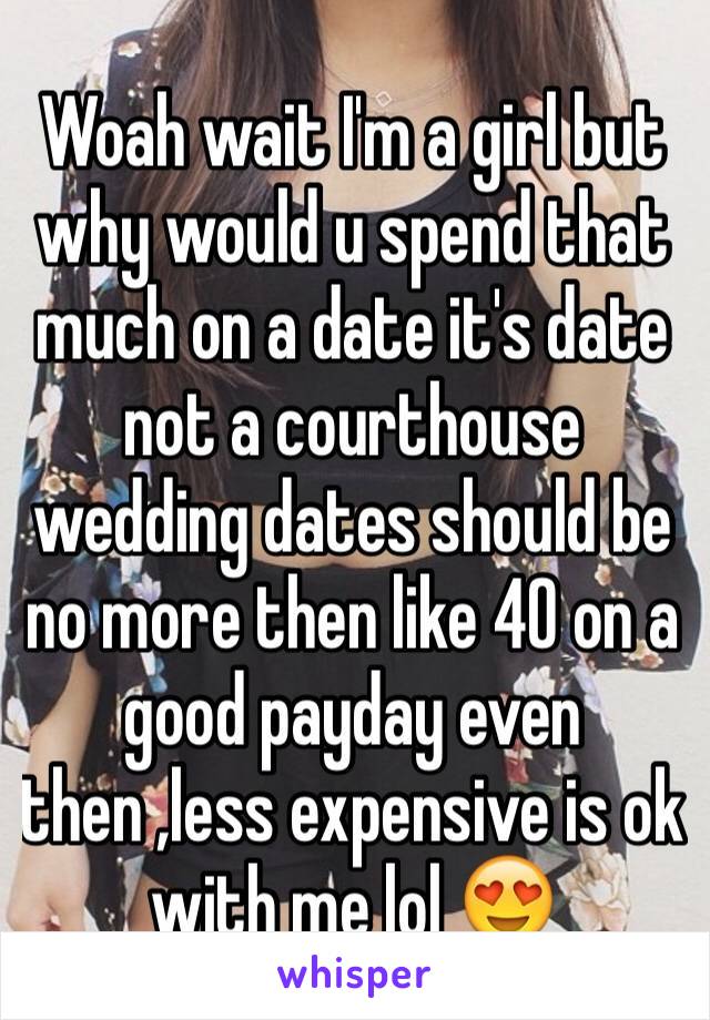 Woah wait I'm a girl but why would u spend that much on a date it's date not a courthouse wedding dates should be no more then like 40 on a good payday even then ,less expensive is ok with me lol 😍