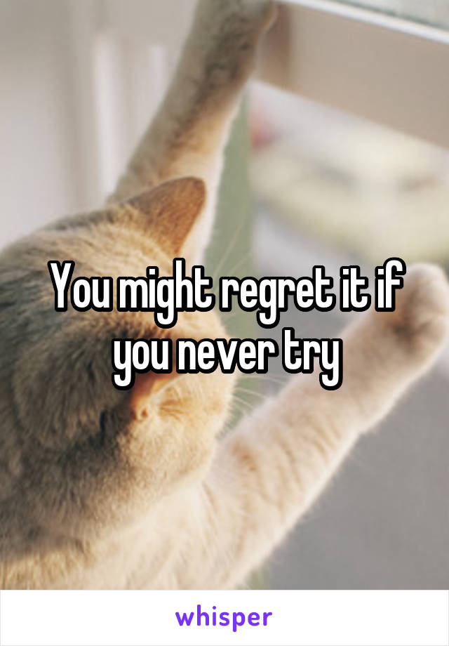 You might regret it if you never try