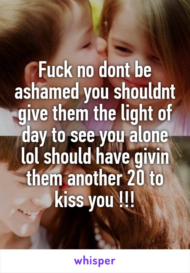 Fuck no dont be ashamed you shouldnt give them the light of day to see you alone lol should have givin them another 20 to kiss you !!!
