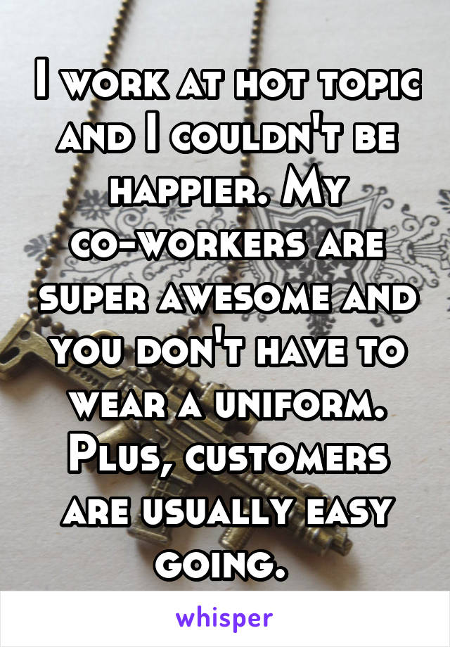 I work at hot topic and I couldn't be happier. My co-workers are super awesome and you don't have to wear a uniform. Plus, customers are usually easy going. 
