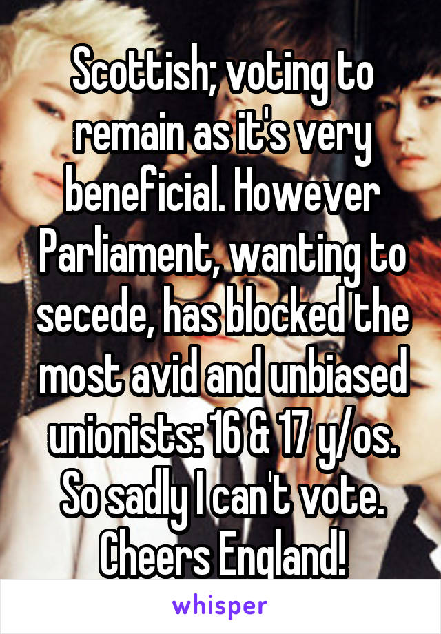 Scottish; voting to remain as it's very beneficial. However Parliament, wanting to secede, has blocked the most avid and unbiased unionists: 16 & 17 y/os. So sadly I can't vote. Cheers England!