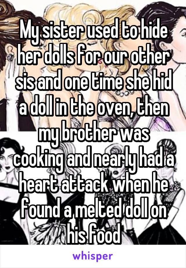 My sister used to hide her dolls for our other sis and one time she hid a doll in the oven, then my brother was cooking and nearly had a heart attack when he found a melted doll on his food