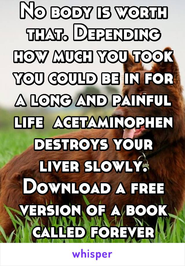 No body is worth that. Depending how much you took you could be in for a long and painful life  acetaminophen destroys your liver slowly. Download a free version of a book called forever decision 