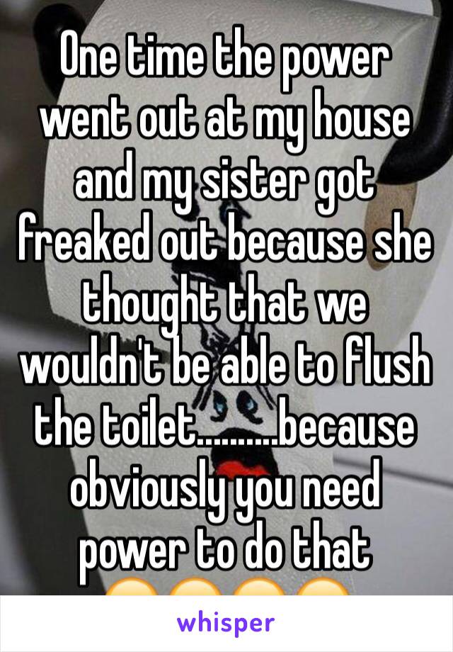 One time the power went out at my house and my sister got freaked out because she thought that we wouldn't be able to flush the toilet..........because obviously you need power to do that 
😂😂😂😂