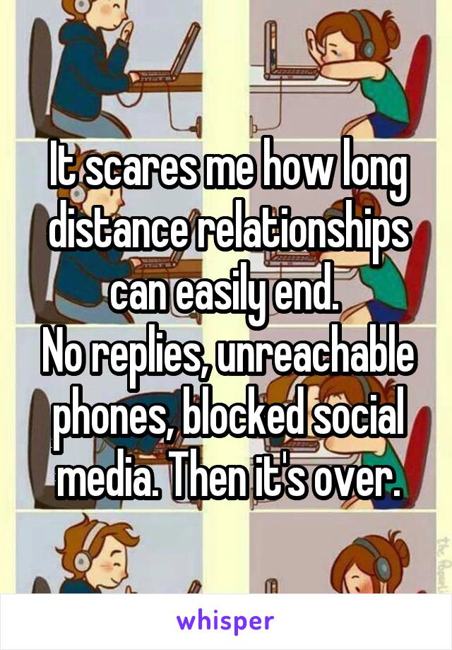 It scares me how long distance relationships can easily end. 
No replies, unreachable phones, blocked social media. Then it's over.