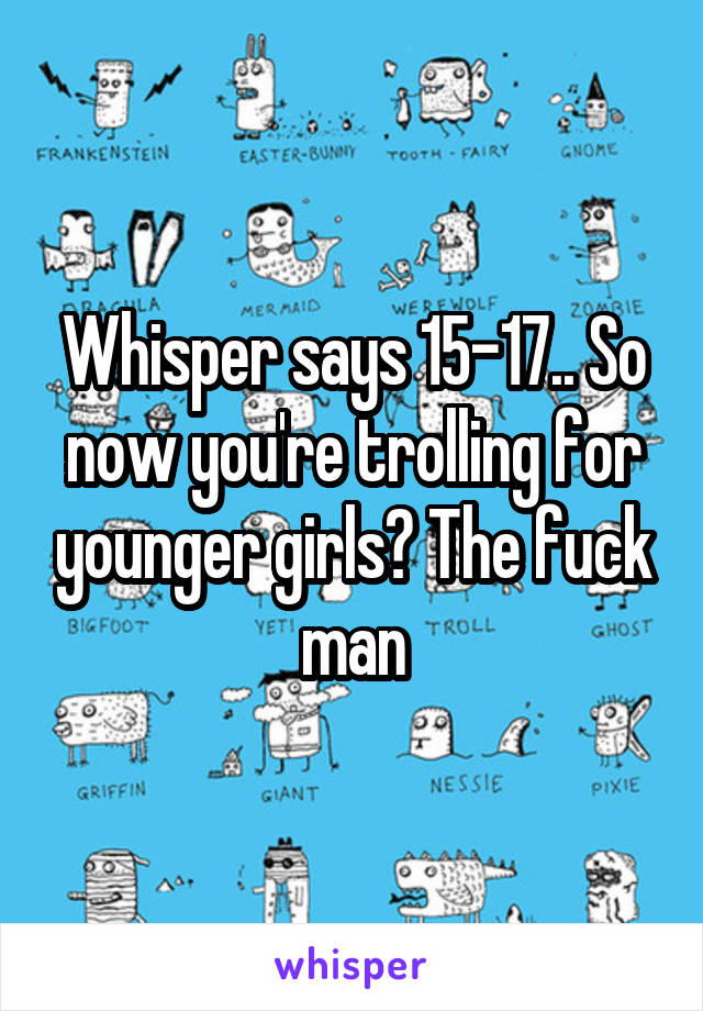 Whisper says 15-17.. So now you're trolling for younger girls? The fuck man