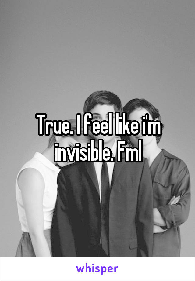 True. I feel like i'm invisible. Fml
