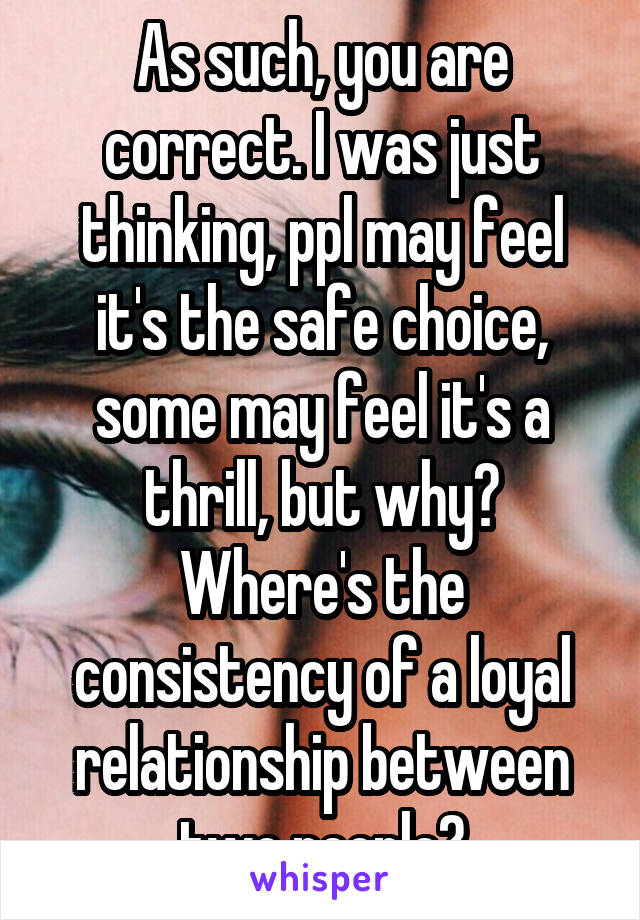 As such, you are correct. I was just thinking, ppl may feel it's the safe choice, some may feel it's a thrill, but why? Where's the consistency of a loyal relationship between two people?