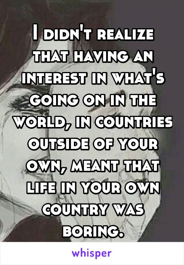 I didn't realize that having an interest in what's going on in the world, in countries outside of your own, meant that life in your own country was boring.