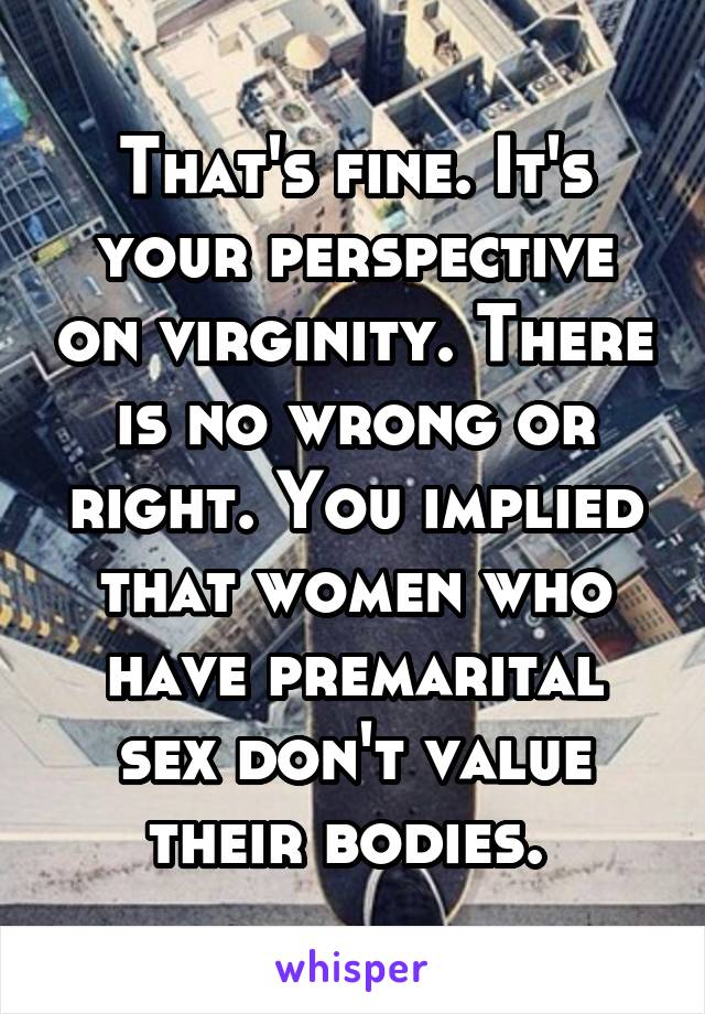 That's fine. It's your perspective on virginity. There is no wrong or right. You implied that women who have premarital sex don't value their bodies. 