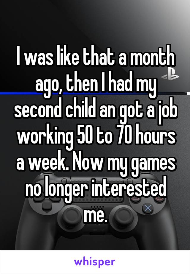 I was like that a month ago, then I had my second child an got a job working 50 to 70 hours a week. Now my games no longer interested me.