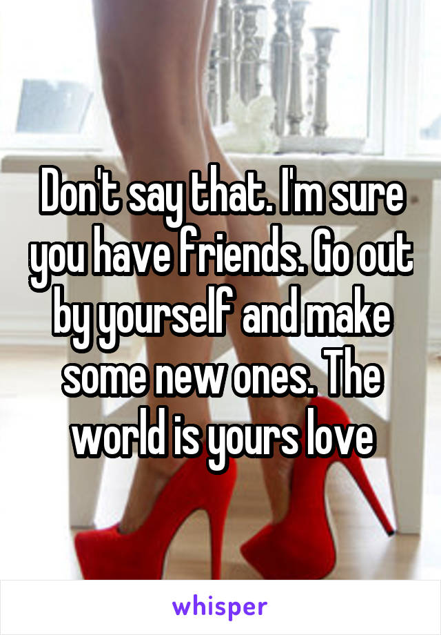 Don't say that. I'm sure you have friends. Go out by yourself and make some new ones. The world is yours love