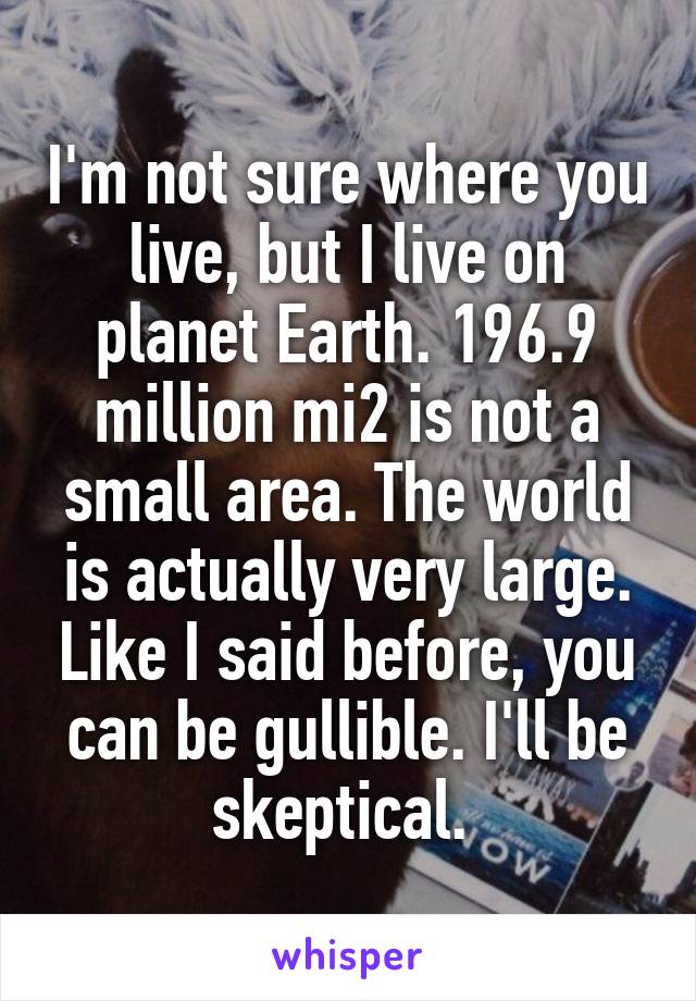 I'm not sure where you live, but I live on planet Earth. 196.9 million mi2 is not a small area. The world is actually very large. Like I said before, you can be gullible. I'll be skeptical. 