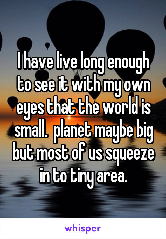 I have live long enough to see it with my own eyes that the world is small.  planet maybe big but most of us squeeze in to tiny area.