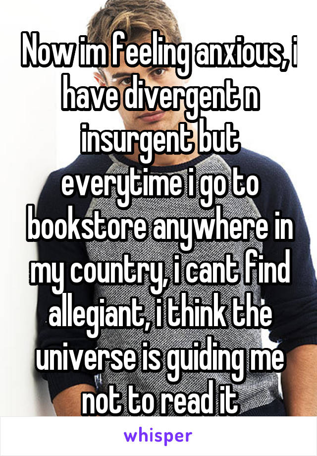 Now im feeling anxious, i have divergent n insurgent but everytime i go to bookstore anywhere in my country, i cant find allegiant, i think the universe is guiding me not to read it