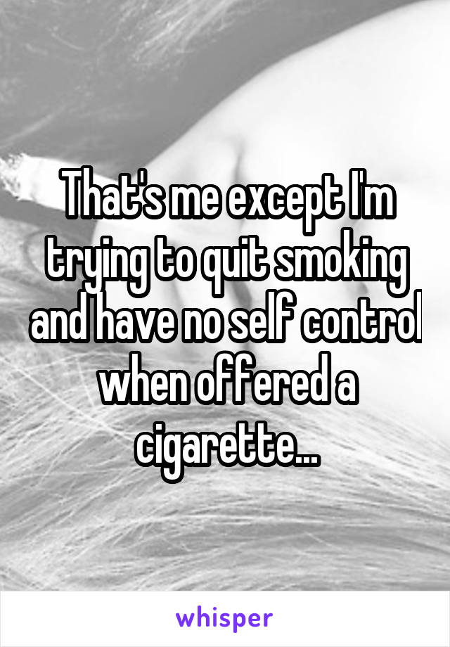 That's me except I'm trying to quit smoking and have no self control when offered a cigarette...