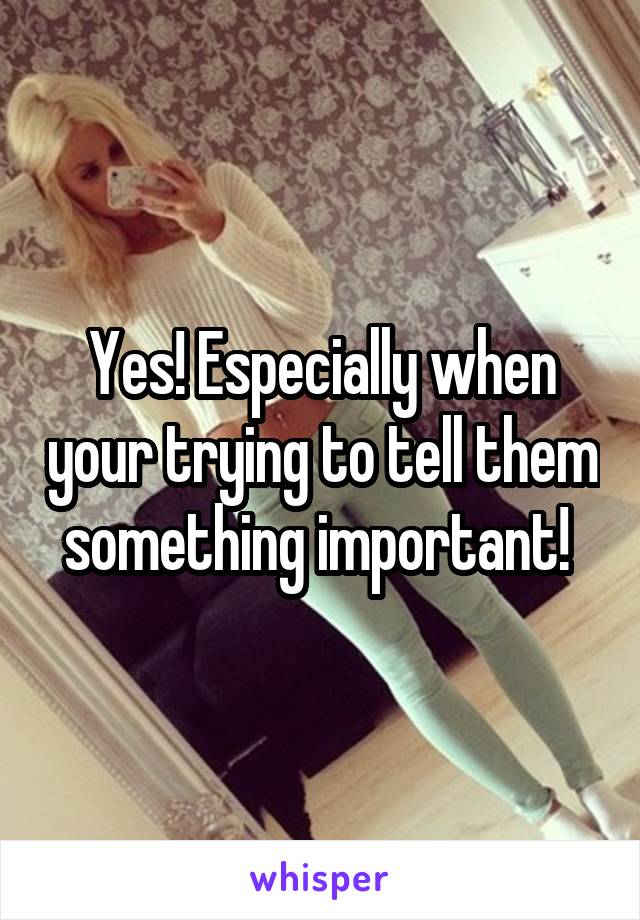 Yes! Especially when your trying to tell them something important! 