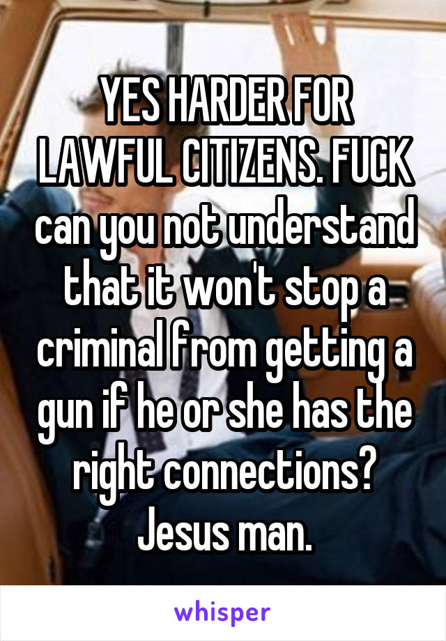 YES HARDER FOR LAWFUL CITIZENS. FUCK can you not understand that it won't stop a criminal from getting a gun if he or she has the right connections? Jesus man.