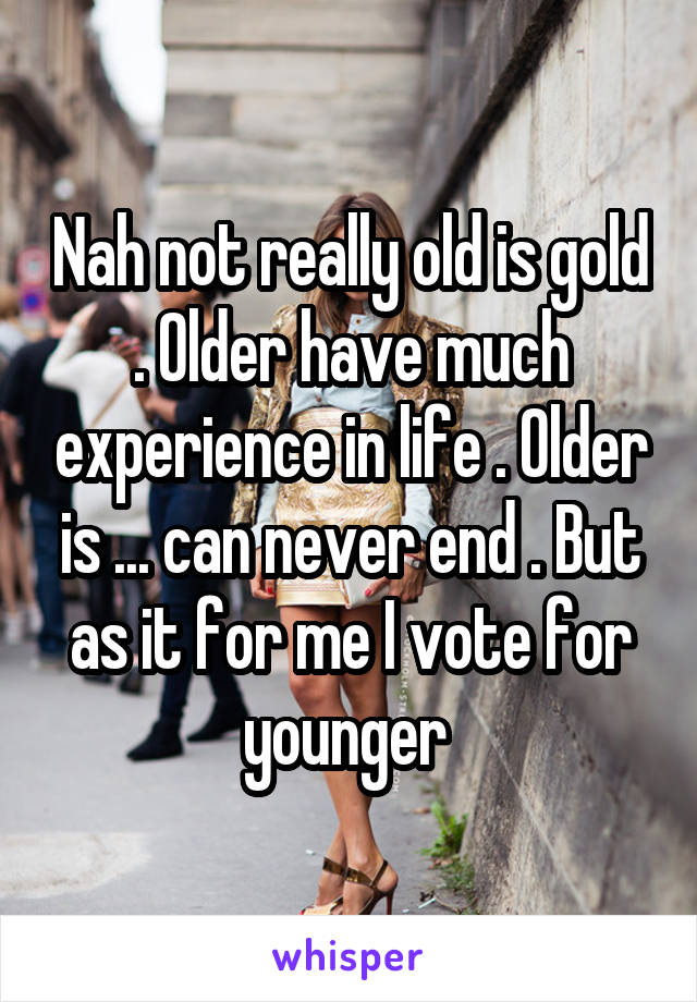 Nah not really old is gold . Older have much experience in life . Older is ... can never end . But as it for me I vote for younger 