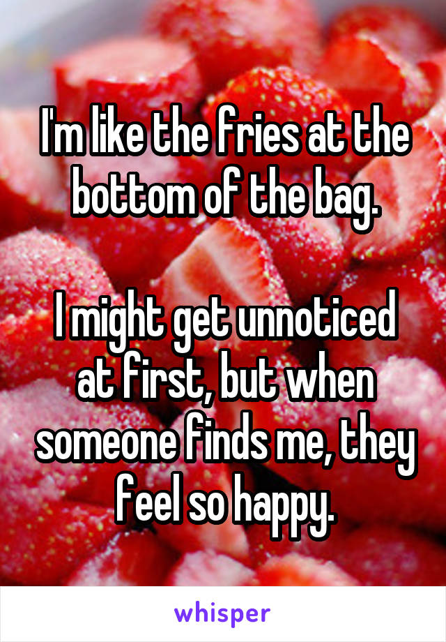 I'm like the fries at the bottom of the bag.

I might get unnoticed at first, but when someone finds me, they feel so happy.