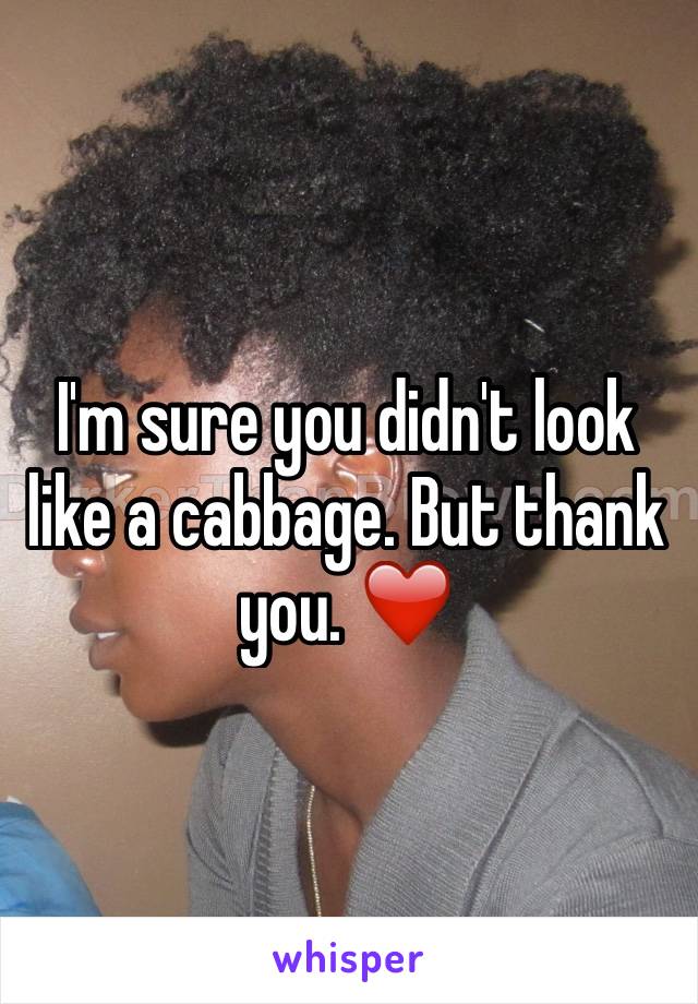 I'm sure you didn't look like a cabbage. But thank you. ❤️