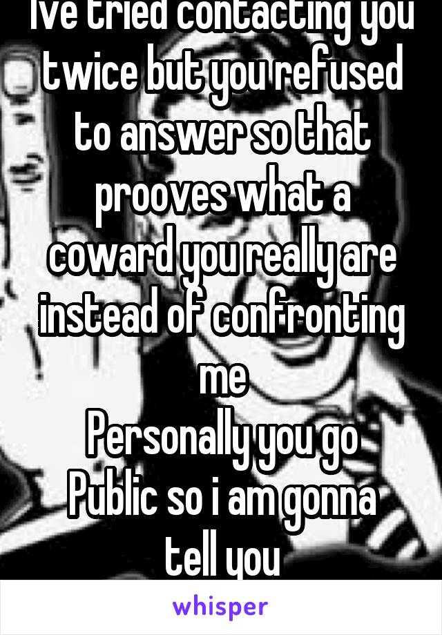 Ive tried contacting you twice but you refused to answer so that prooves what a coward you really are instead of confronting me
Personally you go
Public so i am gonna tell you
MAKE ME 