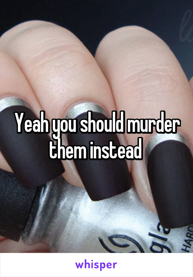 Yeah you should murder them instead 