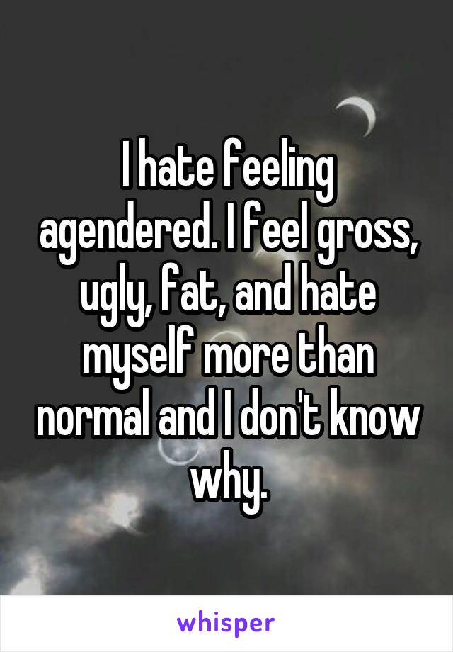 I hate feeling agendered. I feel gross, ugly, fat, and hate myself more than normal and I don't know why.